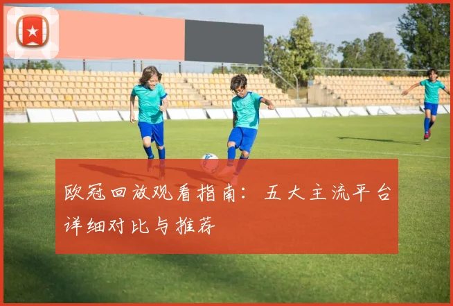 欧冠回放观看指南:五大主流平台详细对比与推荐