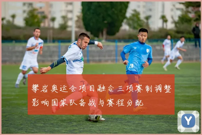 攀岩奥运会项目融合三项赛制调整影响国家队备战与赛程分配