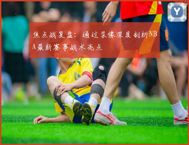 焦点战复盘：通过录像深度剖析NBA最新赛事战术亮点