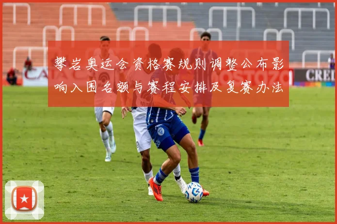 攀岩奥运会资格赛规则调整公布影响入围名额与赛程安排及复赛办法