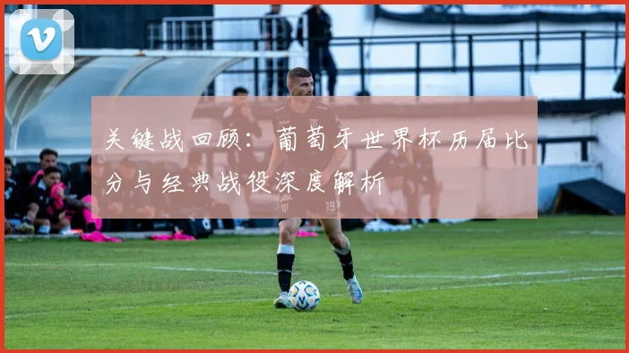 关键战回顾：葡萄牙世界杯历届比分与经典战役深度解析