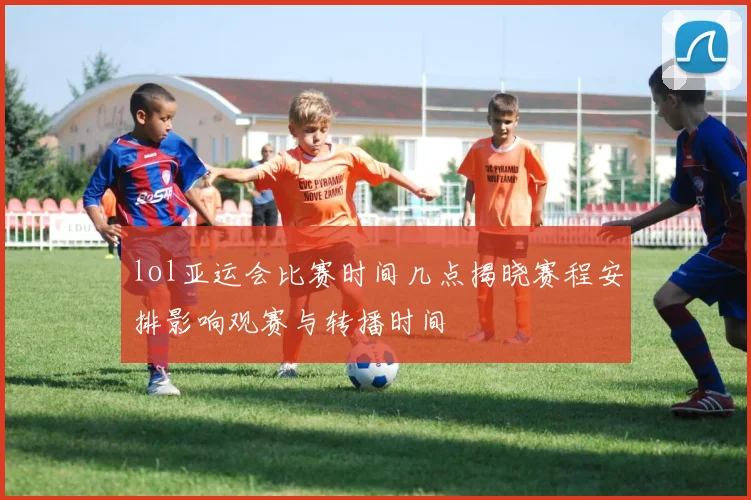 lol亚运会比赛时间几点揭晓赛程安排影响观赛与转播时间