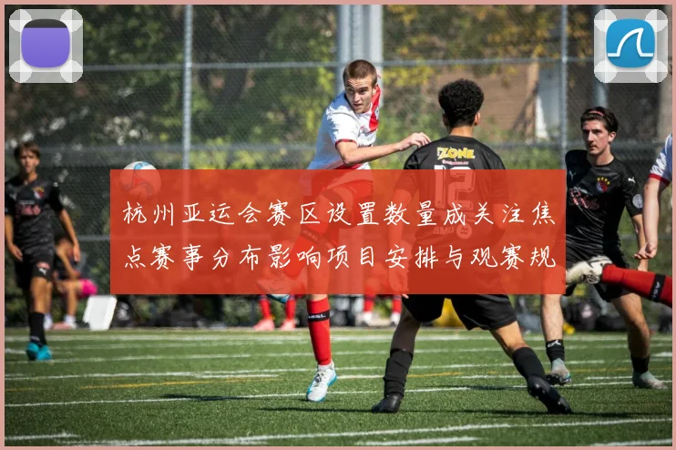 杭州亚运会赛区设置数量成关注焦点赛事分布影响项目安排与观赛规划