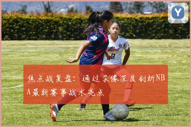 焦点战复盘：通过录像深度剖析NBA最新赛事战术亮点
