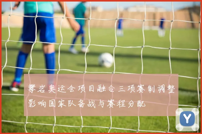 攀岩奥运会项目融合三项赛制调整影响国家队备战与赛程分配