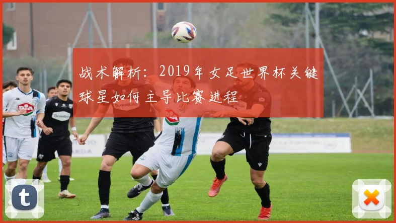战术解析：2019年女足世界杯关键球星如何主导比赛进程