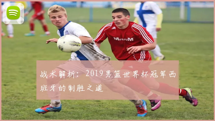 战术解析：2019男篮世界杯冠军西班牙的制胜之道