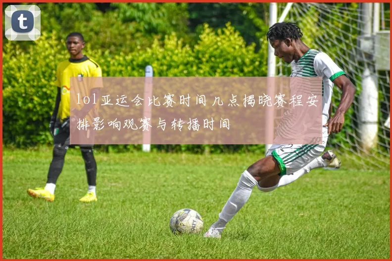 lol亚运会比赛时间几点揭晓赛程安排影响观赛与转播时间