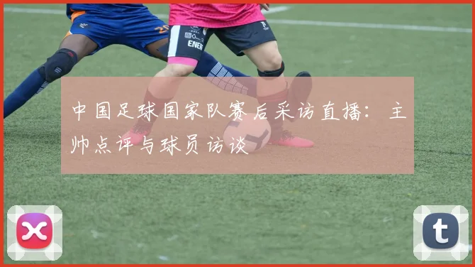 中国足球国家队赛后采访直播：主帅点评与球员访谈