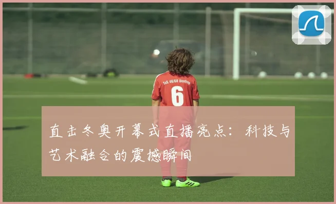 直击冬奥开幕式直播亮点：科技与艺术融合的震撼瞬间